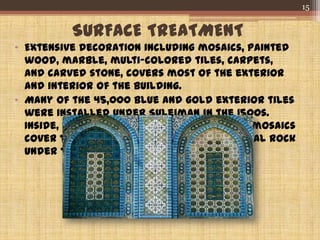 SURFACE TREATMENT
• Extensive decoration including mosaics, painted
wood, marble, multi-colored tiles, carpets,
and carved stone, covers most of the exterior
and interior of the building.
• Many of the 45,000 blue and gold exterior tiles
were installed under Suleiman in the 1500s.
Inside, 1,280 square meters of elaborate mosaics
cover the walls that enshrine the mystical rock
under the dome.
15
 