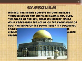 SYMBOLISM
• Instead, the shrine conveys its own message
through color and shape. In Islamic art, blue,
the color of the sky, suggests infinity, while
gold represents the color of the knowledge of
God. The shape of the dome itself is a powerful
symbol of the soaring ascent to heaven, its
circle representing the wholeness and balance
essential to the Muslim faith.
17
 