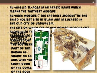 • Al-Masjid El-Aqsa is an Arabic name which
means the Farthest Mosque.
• Al-Aqsa Mosque ("the Farthest Mosque")is the
third holiest site in Islam and is located in
the Old City of Jerusalem.
• The site on which the silver domed mosque sits,
along with the Dome of the Rock, also
referred to as al-Haram ash-Sharif or "Noble
Sanctuary, is the Temple Mount, the holiest site
in Judaism.
• The Aqsa
Mosque is
located on
the southern
part of the
Haram al-
Sharif on an
axis with the
south door
of the Dome
of the Rock
19
 