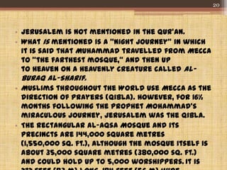 • Jerusalem is not mentioned in the Qur’an.
• What is mentioned is a “Night Journey” in which
it is said that Muhammad travelled from Mecca
to "the farthest mosque," and then up
to Heaven on a heavenly creature called al-
Buraq al-Sharif.
• Muslims throughout the World use Mecca as the
direction of prayers (Qibla). However, for 16½
months following the Prophet Mohammad's
miraculous journey, Jerusalem was the Qibla.
• The rectangular al-Aqsa Mosque and its
precincts are 144,000 square metres
(1,550,000 sq. ft.), although the mosque itself is
about 35,000 square metres (380,000 sq. ft.)
and could hold up to 5,000 worshippers. It is
20
 