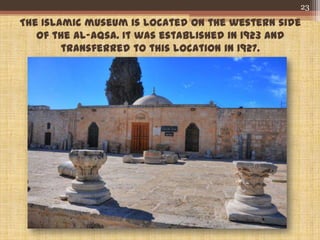 The Islamic museum is located on the western side
of the Al-Aqsa. It was established in 1923 and
transferred to this location in 1927.
23
 