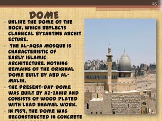 DOME• Unlike the Dome of the
Rock, which reflects
classical Byzantine archit
ecture.
• the Al-Aqsa Mosque is
characteristic of
early Islamic
Architecture. Nothing
remains of the original
dome built by Abd al-
Malik.
• The present-day dome
was built by az-Zahir and
consists of wood plated
with lead enamel work.
• In 1969, the dome was
reconstructed in concrete
25
 