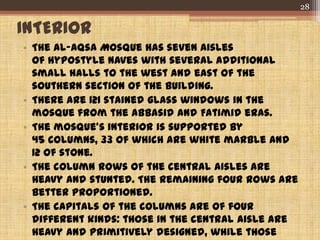 INTERIOR
• The al-Aqsa Mosque has seven aisles
of hypostyle naves with several additional
small halls to the west and east of the
southern section of the building.
• There are 121 stained glass windows in the
mosque from the Abbasid and Fatimid eras.
• The mosque's interior is supported by
45 columns, 33 of which are white marble and
12 of stone.
• The column rows of the central aisles are
heavy and stunted. The remaining four rows are
better proportioned.
• The capitals of the columns are of four
different kinds: those in the central aisle are
heavy and primitively designed, while those
28
 