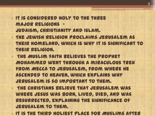 • It is considered holy to the three
major religions -
Judaism, Christianity and Islam.
• The Jewish religion proclaims Jerusalem as
their homeland, which is why it is significant to
their religion.
• The Muslim faith believes the Prophet
Mohammed went through a miraculous trek
from Mecca to Jerusalem, from where He
ascended to Heaven, which explains why
Jerusalem is so important to them.
• The Christians believe that Jerusalem was
where Jesus was born, lived, died, and was
resurrected, explaining the significance of
Jerusalem to them.
• It is the third holiest place for Muslims after
3
 