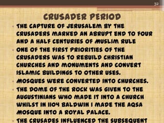 CRUSADER PERIOD
• The capture of Jerusalem by the
Crusaders marked an abrupt end to four
and a half centuries of Muslim rule
• One of the first priorities of the
Crusaders was to rebuild Christian
churches and monuments and convert
Islamic buildings to other uses.
• Mosques were converted into churches.
• The Dome of the Rock was given to the
Augustinians who made it into a church
whilst in 1104 Baldwin I made the Aqsa
Mosque into a royal palace.
• The Crusades influenced the subsequent
32
 