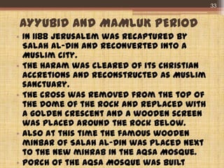 AYYUBID AND MAMLUK PERIOD
• In 1188 Jerusalem was recaptured by
Salah al-Din and reconverted into a
Muslim city.
• The Haram was cleared of its Christian
accretions and reconstructed as Muslim
sanctuary.
• The cross was removed from the top of
the Dome of the Rock and replaced with
a golden crescent and a wooden screen
was placed around the rock below.
• Also at this time the famous wooden
minbar of Salah al-Din was placed next
to the new mihrab in the Aqsa Mosque.
• Porch of the Aqsa Mosque was built
33
 