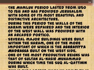 • The Mamluk period lasted from 1250
to 1516 and has provided Jerusalem
with some of its most beautiful and
distinctive architecture.
• During this period the walls of the
Haram were repaired and the interior
of the west wall was provided with
an arcaded portico.
• Several major buildings were built
within the Haram, one of the more
important of which is the Ashrafiyya
Madrassa built on the west side.
• One of the most productive reigns was
that of Sultan al-Nasir Muhammad
during which time the Suq al-Qattinin
was built.
34
 