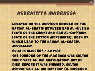 ASHRAFIYYA MADRASSA
• Located on the western border of the
Haram al-Sharif between Bab al-Silsila
(Gate of the Chain) and Bab al-Qattanin
(Gate of the Cotton Merchants), both of
which lead to the Haram al-Sharif,
Jerusalem
• Built in Hijri 887 / AD 1482
• The founder of the madrasa was Sultan
Zahir Sayf al-Din Khashqadam but he
died before it was finished. Sultan
Ashraf Saif al-Din Qaytbay (r. ordered
35
 