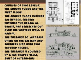• Consists of two levels:
the ground floor and the
first floor.
• The ground floor extends
eastwards, thereby
entering the Haram-al-
Sharif, and stretches out
over the western wall of
Haram.
• The entrance to Madrasa
opens on the eastern and
southern side with two
tapered arches.
• The entrance is covered
by a fan-shaped vault,
built of alternating
GROUND FLOOR PLAN FIRST FLOOR PLAN
36
 