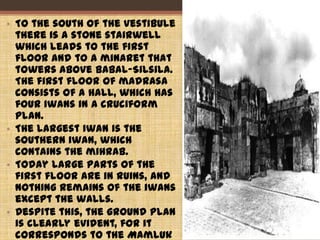 • To the south of the vestibule
there is a stone stairwell
which leads to the first
floor and to a minaret that
towers above Babal-Silsila.
The first floor of madrasa
consists of a hall, which has
four iwans in a cruciform
plan.
• The largest iwan is the
southern iwan, which
contains the mihrab.
• Today large parts of the
first floor are in ruins, and
nothing remains of the iwans
except the walls.
• Despite this, the ground plan
is clearly evident, for it
corresponds to the Mamluk
38
 