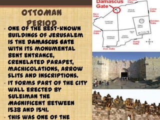 OTTOMAN
PERIOD• One of the best-known
buildings of Jerusalem
is the Damascus Gate
with its monumental
bent entrance,
crenelated parapet,
machicolations, arrow
slits and inscriptions.
• It forms part of the city
wall erected by
Suleiman the
Magnificent between
1538 and 1541.
• This was one of the
39
 