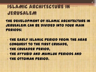 ISLAMIC ARCHITECTURE IN
JERUSALEM
The development of Islamic architecture in
Jerusalem can be divided into four main
periods:
• The early Islamic period from the Arab
conquest to the first Crusade,
• The Crusader period,
• The Ayyubid and Mamluk periods and
• The Ottoman period.
4
 