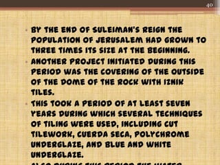 • By the end of Suleiman's reign the
population of Jerusalem had grown to
three times its size at the beginning.
• Another project initiated during this
period was the covering of the outside
of the Dome of the Rock with Iznik
tiles.
• This took a period of at least seven
years during which several techniques
of tiling were used, including cut
tilework, cuerda seca, polychrome
underglaze, and blue and white
underglaze.
40
 