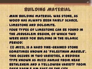 BUILDING MATERIAL
• Main building material was stone, as
wood has always been fairly scarce.
• Limestone and Dolomite.
• Four types of limestone can be found in
the Jerusalem region, of which two
were used for building in the Islamic
period:
• (i) Mizzi, is a hard fine-grained stone
sometimes known as 'Palestinan Marble'.
This occurs in two varieties, a reddish
type known as mizzi ahmar from near
Bethlehem and a yellowish variety from
41
 