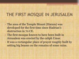THE FIRST MOSQUE IN JERUSALEM
• The area of the Temple Mount (Haram) was
developed for the first time since Hadrian's
destruction in 70 CE.
• The first mosque known to have been built in
Jerusalem was erected by the caliph Umar.
• It was a rectangular place of prayer roughly built by
setting big beams on the remains of some ruins.
 