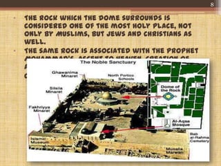 • The rock which the dome surrounds is
considered one of the most holy place, not
only by Muslims, but Jews and Christians as
well.
• The same Rock is associated with the prophet
Mohammad’s ascent to heaven, Creation of
Adam and where the Patriarch Abraham was
commanded to slaughter his beloved son Isaac.
8
 