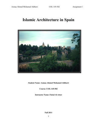 Asmaa Ahmed Mohamed Aldhawi                COL-145-502      Assignment 1




           Islamic Architecture in Spain




                Student Name: Asmaa Ahmed Mohamed Aldhawi


                              Course: COL-145-502


                       Instructor Name: Faisal Al-Attar




                                   Fall 2011
                                       1
 