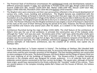 • The Provincial Style of Architecture encompasses the architectural trends and developments noticed in
different provincial capitals in India, but specifically in Punjab (1150-1325 AD), Bengal (1203-1573 AD),
Gujarat (1300-1572 AD), Jaunpur (1376-1479 AD), Malwa (1405-1569 AD), Deccan (1347-1617 AD),
Bijapur (1490-1656 AD), Khandesh (1425-1650 AD) and Kashmir (1410 onwards).
• The Mughal rulers were visionaries and their own personalities reflected in the all-round development of
various arts, crafts, music, building and architecture. The Mughal dynasty was established with the
crushing victory of Babar at Panipat in 1526 AD. During his short five-year reign, His son Humayun laid the
foundation of a city called Dinpanah ("refuge of the faithful") at the Purana Qila in Delhi but the city could
not be completed. The Mughal Empire briefly fell to the Suris in 1540 but was re-established by Humayun
in 1555. The Persian influence into the Mughal architecture was largely a result of Humayun's observance
of this style at the court of Shah Tahmasp during the period of his exile. However, the Persian elements
could manifest and mature only several years after his death, as is evident in the Humayun's Tomb at
Delhi
• Architecture flourished during the reign of Akbar (1555-1605). The chief feature of the architecture of
Akbar's time was the use of red sandstone. In principle the construction was of the trabeate order,
although the "Tudor" arch was also used. The domes were of the "Lodi" type, while the pillar shafts were
many-sided with the capitals being in the form of bracket supports. One of the first major building
projects was the construction of a huge fort at Agra. The massive sandstone ramparts of the Red Fort are
another impressive examples. The most ambitious architectural exercise of Akbar, and one of the most
glorious examples of Indo-Islamic architecture, was the creation of an entirely new capital city at
Fatehpur Sikri.
• It has been described as "a frozen moment in history". The buildings at Fatehpur Sikri blended both
Islamic and Hindu elements in their architectural style. Its structures have been modelled after the simple
canvas tents used by semi-nomadic ancestors of the Mughals. The free-standing pavilions are constructed
as stone analogues of the tents. The Buland Darwaza, the Panch Mahal and the Darga of Saleem Chisti are
the most imposing of all the buildings of Fatehpur Sikri. The Diuwan-e-Khas is another fascinating
structure in the complex which was designed for private audiences. It is of cube-like form with an
elaborate central column connected to the four corners by bridges. The square plan, although of Central
Asian origin, would have represented to the Hindu craftsmen the "mandala" model of the cosmos. There
are several palaces in the complex including Jodaha Bai's Palace and the houses of Miriam, the Sultana
and Birbal.
10
 