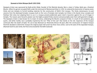 Quwwat-ul-Islam Mosque (built 1192-1316)
Quwwat-ul-Islam was sponsored by Qutb-ud-din Aibak, founder of the Mamluk dynasty. Born a slave in Turkey, Qutb was a fanatical
Muslim. When his garison occupied Delhi under the command of Muhammed Ghari in 1192, he ordered the destruction of twenty-seven
Hindu and Jain temples to furnish building materials for the construction of Delhi's first mosque. The Hindu stonemasons re-used
columns from the destroyed temples mosques built on the ruins of temples (Jain temples not Hindu in the Qutub minar complex and
Fatehpur Sikri also), but adapting them to use in a mosque proved problematic given Islam's injunction against the use of images in
temples. The masons were forced to plaster over the highly sculpted Hindu columns and presumably cover them with geometric designs.
The Quwwat-ul-Islam is best known for its tower of victory, celebrating the Muslim conquest of India. It is built of red sandstone, gray
quartz, and white marble, but is probably inspired by the iron "Pillar of the Law" that stands on the site. Expansion of the mosque
continued after the death of Qutb. His son-in-law Altamash (or Illtutmish) Almost 30 years after the construction of original mosque
Iltutmish decided to extend the mosque the original prayer hall screen by three more arches. Just to the west of the expanded mosque,
Altamash built his own tomb, the first to be erected for the Delhi Sultanate
12
 