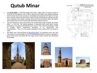 Qutub Minar
• the Qutub Minar, a 237.8-feet-high (72.5-meter- high) tower of victory started in
1193 by the first Muslim ruler of Delhi, Qutub-ud-din Aibak, with additions beyond
the first story made by his successors. Gradually narrowing from the base to the top,
there are five stories, the first three made of fluted red sandstone and the top two
from sandstone and marble. Carvings and verses from the Quran adorn the tower,
which today leans around two feet (60 centimeters) off the vertical.
• The Alai Darwaza or Gate was built by the second Khilji Sultan of Delhi, Ala-ud-din
Khilji, in 1311 AD. The domed gateway is decorated with inlaid white marble
decorations, inscriptions and latticed stone screens. This is the first building in India
to employ Islamic architecture principles in its construction and
ornamentation. Thus, it is the earliest example of true arches and true domes in
India.
• Alai Minar was commissioned by Ala-ud-din Khilji. his projected minar was also
conceived on a scale double that of the existing Qutub Minar. However, Alauddin`s
great minar never rose above the first stage and his whole scheme was abandoned
at his death.
13
 