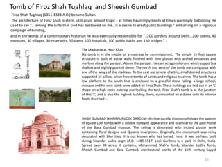Tomb of Firoz Shah Tughlaq and Sheesh Gumbad
Firoz Shah Tughlaq (1351-1388 A.D.) became Sultan.
The architecture of Firoz Shah is stern, utilitarian, almost tragic - at times hauntingly lovely at times warningly forbidding He
used to say “.. .among the Gifts that God has bestowed on me...is a desire to erect public buildings.” embarking on a vigorous
campaign of building,
and in the words of a contemporary historian he was eventually responsible for “1200 gardens around Delhi...200 towns, 40
mosques, 30 villages, 30 reservoirs, 50 dams, 100 hospitals, 100 public baths and 150 bridges.” -
The Madrassa at Hauz Khas
His tomb is in the middle of a madrasa he commissioned,. The simple 15 foot square
structure is built of ashlar walls finished with lime plaster with arched entrances and
merlons along the parapet. Above the parapet rises an octagonal drum, which supports a
shallow and slightly pointed dome. The north and west of the tomb are contiguous with
one of the wings of the madrasa. To the east are several chattris, small domed structures
supported by pillars, which house tombs of saints and religious teachers. The tomb has a
low platform to the south that is enclosed by a graceful stone railing. a large school,
mosque and his own tomb were added by Firoz Shah. These buildings are laid out in an ‘L’
shape on a high rocky outcrop overlooking the tank. Firoz Shah’s tomb is at the junction
of this ‘L’, and is also the highest building there, surmounted by a dome with its interior
finely stuccoed. -
SHISH GUMBAD (KHAIRPURILODI GARDEN)- Architecturally, this tomb follows the pattern
of square Lodi tombs with a double storeyed appearance and is similar to the gate-house
of the Bara Gumbad mosque. The ceiling is decorated with incised plaster work
containing floral designs and Quranic inscriptions. Originally, the monument was richly
decorated with blue tiles. It is not known who lies buried. here. It was perhaps built
during Sikandar Lodi's reign (A.D. 1489-1517) Lodi Gardens is a park in Delhi, India.
Spread over 90 acres, it contains, Mohammed Shah's Tomb, Sikander Lodi's Tomb,
Sheesh Gumbad and Bara Gumbad, architectural works of the 15th century Sayyid
15
 