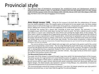 Provincial style• The Provincial Style of Architecture encompasses the architectural trends and developments noticed in
different provincial capitals in India, but specifically in Punjab (1150-1325 AD), Bengal (1203-1573 AD), Gujarat
(1300-1572 AD), Jaunpur (1376-1479 AD), Malwa (1405-1569 AD), Deccan (1347-1617 AD), Bijapur (1490-1656
AD), Khandesh (1425-1650 AD) and Kashmir (1410 onwards).
Atala Masjid Jaunpur 1408 ; Being the first mosque to be built after the independence of Jaunpur
from the Islamic caliphate in India, The majestic pylons of the portal of its main prayer room, the three unequal
domes above its roof and the large court with its two storey porticoes, all expressed a new grandeur never seen
before, adding more mystery to the skill and imagination of the medieval Muslim architect.
As illustrated, the mosque has a square plan consisting of three main sections. The sanctuary is a long
rectangular prayer hall of three aisles deep running from north to south. The hall is ordered around a central
iwan which is a square area containing the main mihrab and carrying the largest dome of the mosque. The
dome itself is raised on octagonal drum supported by squinches. Its size and location signify both the sanctity of
this area as well as a representation of the heavenly dome. A third level of symbolism is seen in the context of
the prayer hall and the mosque as a whole. In the former, the central dome is flanked to the north and south by
two smaller domes which adorn the roofs of two side mihrabs. The three dome composition, a feature widely
spread in India, refers to the trio companionship of prophet Muhammed (peace be upon him) and the two first caliphs; Abu Bakra
Al-Saddique, and Umar Ibn Al-Khattab.
• The central mihrab, of stone with ribbed niche and ogee arch, was fixed in the western wall of the central
room and accompanied by a stone minbar . The two wings flanking the prayer hall are two-storey high arranged
around the side domes and their mihrabs and having separate access to the courtyard. The exterior of the qibla
wall is distinguished by three projections flanked in their corners by tapering three-quarter round turrets
denoting the position of the three domed areas and their mihrabs . Two Larger turrets of similar form support
the northern and southern corners of the wall.
The Monumental Portal and its origin
• The prayer hall of the mosque is accessed through a large stone portal, the dominating feature of the mosque.
The portal consists of a huge pointed arch recess flanked by pylons of a gigantic size reaching up to a height of
23 meters. The façade of these pylons is divided into five sections separated by horizontal mouldings; a blind
ground section and four upper sections adorned with panels containing a blind arch decorated with buds and
vegetal designs. The Atala example, also repeated in Jaunpur's Friday Mosque, has undoubtedly introduced an
unprecedented dimensions to this architectural element.
• The monumental gate entered the mosque architecture. From here, the Seljuks spread the iwan style portal in
Anatolia and central Asia, to reach later India through the Timurids and Moguls.
16
 