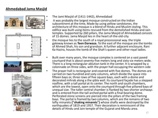 Ahmedabad Jama Masjid
• The Jami Masjid of (1411-1442), Ahmedabad
• it was probably the largest mosque constructed on the Indian
subcontinent at the time, Made by using yellow sandstones, the
architecture of this mosque is a blend of Hindu and Muslim styling. This
edifice was built using items rescued from the demolished Hindu and Jain
temples. Supported by 260 pillars, the Jama Masjid of Ahmedabad consists
of 15 domes. Jama Masjid lies in the heart of-the-old-city.
• the mosque lies to the south of a royal processional way. the triple
gateway known as Teen Darwaza. To the east of the mosque are the tombs
of Ahmed Shah, his son and grandson. A further adjacent enclosure, Rani
Ka Hazira, houses the tomb of the Shah's queen and other royal ladies.
• Built over many years, the mosque complex is centered on a vast paved
courtyard that is about seventy-five meters long and sixty-six meters wide.
There is a long rectangular ablution tank in the center. It is wrapped by a
colonnade on three sides, with the prayer hall occupying the western side
• The prayer hall is rectangular and covered with five domes. The domes are
carried on two hundred and sixty columns, which divide the space into
fifteen bays or, three rows of five square bays, each with a dome and
decorated mihrab along a the qibla wall. Its courtyard façade has a stepped
roofline, with a tall portal at its center. The north and south chambers,
which are the lowest, open onto the courtyard through five pillared bays of
unequal size. The taller central chamber is flanked by two shorter archways
and is entered from the tall arched portal with a final bearing dome.
Perforated stone screens are pierced into the pillars of the two framing
bays. The portal is framed by two columns, which are the remains of two
lofty minarets ("shaking minarets") whose shafts were destroyed by the
earthquakes of 1819 and 1957. Their decoration is reminiscent of the
details of Hindu and Jain temple of the Gujarat and Mandu area.
17
 