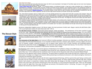 The Deccan Style
Numerous independant kingdoms arose in the Deccan region, the most prominent of which were Bijapur ruled by the Adil Shahis (16th-
17th C) and Hyderabad ruled by the Qutb Shahis (late 16th -17th C)
The Adil Shahi dynasty of Bijapur constructed several mosques, tombs and palaces. The development of the dome reached its acme
during their reign. They also borrowed some elements like the use of symbol of crescent from the Ottoman Empire. The most distinct
monument of this period is, undoubtedly, the Gol Gumbaz built by Mohammad Adil Shah, which is largest masonry dome in the world. The
dome is 51metres high and has a diameter of 37metres. The dome is an engineering marvel since it stands unsupported by any pillars. It
also has an excellent acoustic system. Bijapur is also famous for the, Ibrahim Roza,. It is the tomb of Adil Shai Sultan Ibrahim II (1580-1627
AD).
• The monuments of the Qutb Shahi period represent different building typologies; Golconda near Hyderabad is a fortified citadel and an
early capital city of the Qutb Shahi dynasty. It is an ensemble of military structures, ramparts, gates, bastions, armoury; religious structures
such as mosques, temples; residential structures such as palaces; water systems such as canals, fountains and landscaped gardens.
Golconda Fort, Qutb Shahi Tombs and Charminar are the landmarks that symbolize the Qutb Shahi Dynasty. The Char Minar in the heart of
the new city. This monument (completed in 1591) has four minarets of 56 m. height.
Sher Shah Suri's Reign
Most of the monuments built during Sher Shah Suri's reign (mid 16th C) are concentrated in the Eastern UP and Bihar region and are much more impressive
than anything built during the reign of Babar or Humayun.
Tomb of Sher Shah Suri,@ Sasaram, Rohtas, is an amazing building, an architectural wonder, a huge and a noble composition set in a beautiful tank
approached by a causeway. This remarkable monument, formed by the finest Chunar sandstone, had a significant impact on the architectural evolution of
tombs (Indo-Islamic funerary architecture). Sher Shah Suri patronized a list of architectural innovations which represent an important development in the
gestation of the subsequent Mughal architecture. The declared ambition of Sher Shah Suri was to construct such an architectural embellishment that foe
and friend might render their tribute of applause, and that his name might remain honoured on the earth until the day of resurrection.
This three-storied mausoleum rises to a height of 45.7 m and was originally planned to be a typical island tomb with no access to the mainland. There are
stairways on each side of the tomb leads to the water, there is a landing platform on the eastern side and a causeway between the tomb and the guardroom.
The guardroom or the entrance porch on the edge of the northern side of the lake is flanked by two mosques and was meant to provide crew and rafts to the
serious visitors willing to see the tomb. A bridge of arches linked the entrance porch and the tomb. The bridge did not last and the visitors used rafts made of
earthen pots until 1881, until the present causeway was constructed.
The mausoleum appears perfectly symmetrical but its base has a slight deviation at the cardinal points. However, these have been skillfully adjusted to give
the impression of perfect alignment. The mausoleum is built on a large square terrace, the corners support the octagonal pavilions with small kiosks between
them. The entrance gives way to a wide verandah on all sides, which is shaded by 24 small domes supported on arches and each corner of the verandah has
a cupola. The tomb chamber is plain with faded inscriptions on the western wall. The interior is well ventilated and the light comes through the large windows
on the top part of the walls fitted with jalis.
18
The Charminar, built in 1591 AD, is as much the signature of Hyderabad as the Taj Mahal is of Agra or the Eiffel Tower is of Paris.
The landmark has become a global icon of Hyderabad, listed among the most recognized structures of India. The Charminar is on the east
bank of Musi river. To the northeast lies the Laad Bazaar and in the west end lies the granite-made richly ornamented Makkah Masjid.
Charminar has the signature style of Islamic architecture. This great tribute to aesthetics looks sturdy and solid from a distance and, as one
moves closer, it emerges as an elegant and romantic edifice proclaiming its architectural eminence in all its detail and dignity. Charminar is
a beautiful and impressive square monumen
the Charminar is a square edifice with each side 20 meters (approximately 66 feet) long, with four grand arches each facing a cardinal point
that open into four streets. At each corner stands an exquisitely shaped minaret, 56 meters (approximately 184 feet) high with a double
balcony. Each minaret is crowned by a bulbous dome with dainty petal like designs at the base. A beautiful mosque is located at the
western end of the open roof and the remaining part of the roof served as a court during the Qutb Shahi times. There are 149 winding
steps to reach the upper floor. Once atop, the solitude and serenity of the beautiful interior is refreshing. The space in the upper floor
between the minarets was meant for Friday prayers.
 