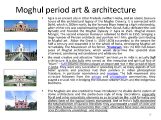 Moghul period art & architecture
• Agra is an ancient city in Uttar Pradesh, northern India, and an Islamic treasure
house of the architectural legacy of the Mughal Dynasty. It is connected with
Delhi, which is 200km north, by the Yamuna River, forming a tight relationship,
when either city was capitalInvading India from Kabul, Babur defeated the Lodi
Dynasty and founded the Mughal Dynasty in Agra in 1526. Mughal means
Mongol, The second emperor Humayun returned to Delhi in 1555, bringing a
large number of Persian architects and painters with him, greatly contributing
to Mughal art . Akbar the Great (r. 1556-1605) succeeded to the empire for
half a century and expanded it to the whole of India, developing Mughal art
remarkably. The Mausoleum of his father, *Humayun, was the first full-blown
piece of Mughal architecture, which would determine the splendid style
afterward, combining red sandstone and white marble
• the most creative and attractive "Islamic" architecture in India is actually Sufi
architecture. It is the Sufis who served as the innovative and spiritual face of
"Islam" – Sufis (Islamic mystics) played an important role in the spread of Islam
in India. They were very successful in spreading Islam, as many aspects of Sufi
belief systems and practices had their parallels in Indian philosophical
literature, in particular nonviolence and monism. The Sufi movement also
attracted followers from the artisan and untouchable communities; they
played a crucial role in bridging the distance between Islam and the indigenous
traditions.
• The Mughals are also credited to have introduced the double dome system of
dome architecture and the pietra-dura style of inlay decorations. especially
floral and other naturalistic elements so as to brighten the cold formality and
cliched form of the typical Islamic monument. Just as India's Sufis moderated
the totalitarianism of Quranic literalism, they also brought a touch of color and
decorative beauty to monuments that might otherwise have been excessively
dour (Stubbornly unyielding) and imposing
19
 