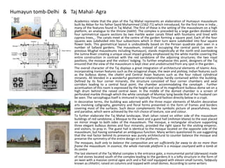 Humayun tomb-Delhi & Taj Mahal- Agra
• Academics relate that the plan of the Taj Mahal represents an elaboration of Humayun mausoleum
built by Akbar for his father Sayid Muhammed (1562-71) which introduced, for the first time in India ,
many of the features found in Taj Mahal. The first of these is the setting of the mausoleum on a high
platform, an analogue to the throne (takht). The complex is preceded by a large garden divided into
four symmetrical square sections by two marble water canals fitted with fountains and lined with
cypress trees, . The canals meet at the centre of the garden forming a square pool. Each of the four
squares was subdivided into four subsections which in their turn were subdivided into four square
flower beds. This geometrical layout is undoubtedly based on the Persian quadrate plan seen in a
number of Safavid gardens. The mausoleum, instead of occupying the central point (as seen in
previous Mughal mausoleums including Humayun), stands majestically at the north end overlooking
the Jumna River creating a unique visual impact greatly emphasised by the white marble covering the
entire construction in contrast with the red sandstone of the adjoining structures; the two royal
pavilions, the mosque and the visitors' lodging. To further emphasise this point, designers of the Taj
ensured that the view of the mausoleum is kept clear and unobstructed from any spot in the garden .
• The overall character of the Taj displays a great integration of architectural elements of Islamic Asia,
incorporating Iranian features such as the octagonal shape, the iwan and pishtaq, Indian features such
as the bulbous dome, the chattri and Central Asian features such as the four robust cylindrical
minarets. All blended in a wonderful geometrical relationships hardly contained within the building.
Defined by its four corner minarets, the structure consisted of four corner chambers and axial
corridors leading to a central focal point; the chamber accommodating the cenotaph . Further
accentuation of this room is expressed by the height and size of its magnificent bulbous dome set on a
high drum behind the raised central iwan. In the middle of the domed chamber is a screen of
perforated marble through which the white cenotaph of Mumtaz lying beside that of her husband can
be seen. The sarcophagus itself is immured in typically Timurid fashion directly below in a crypt.
• In decorative terms, the building was adorned with the three major elements of Muslim decorative
arts involving calligraphy, geometry and floral forms presented in the form of frames and borders
covering most of the surfaces. Such decor complements the symbolic picture of peacefulness, love
and paradise, which were achieved by the rich choice of texture, size and colour.
• To further elaborate the Taj Mahal landscape, Shah Jahan raised on either side of the mausoleum
buildings of red sandstone; a Mosque to the west and a guest hall (mihman khana) to the east placed
on mirror image to both sides of the mausoleum. The mosque, a rectangular structure supporting
three elegant bulbous domes and four minarets, provided the right space for the visiting emperor,
and visitors, to pray in. The guest hall is identical to the mosque located on the opposite side of the
mausoleum, but having somewhat an ambiguous function. Many writers questioned its use suggesting
that the real factor behind its presence was purely architectural to counter balance the mosque and
preserve the symmetry of the entire design on the platform;
• The mosques, built only to balance the composition are set sufficiently far away to do no more than
frame the mausoleum. In essence, the whole riverside platform is a mosque courtyard with a tomb at
its centre
• The last element of the Taj Mahal complex is the entrance gate, a monumental portal (darwaza) made
of red stones located south of the complex leading to the gardens.It is a lofty structure in the form of
an iwan with a massive central ogee arch and a flat roof equipped with eleven small turrets, famously
known as chhattri, raised on columns and topped with small domes. According to some writers
21
 