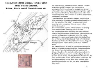 Fatepur sikri : Jama Mosque, Tomb of Salim
chisti Buland Darwaza,
Palace , Panch mahal Diwan- I-khass etc.
The construction of the palatial complex begun in 1572 and
progressed rapidly. There were two main phases of
construction for the complex, when passages and corridors
where added to the existing buildings according to the needs of
the Emperor and his family. The complex served as the main
residential quarters of the Emperor for fourteen years and was
subsequently abandoned.
The new mosque was oriented to the west (qibla), and the
other buildings of the palace complex developed parallel to it.
It is also speculated that Akbar's complex was oriented
according to the principles of Vastu, an ancient Indian
architectural system.
The whole complex is spread in three plateaus on receding
levels with respect to the topography of the ridge.
The palace complex is laid out on the two lower platforms,
covering approximately 250 square meters. The buildings of the
complex can be grouped in two main zones. The middle
plateau is the most private, housing the residential buildings:
the northern palace (Birbal's Palace), the Shaqh-i Isbal (Jodh
Bai's Palace), the Sonahra Makan (Miriam's Palace), the guest
house (hospitalia) and the stables (Shahi Bazar and Mina
Bazar).
The lowest plateau is occupied by the public and semi-public
areas of the palace complex, comprising the public audience
hall (Diwan-i 'Am), the (attributed) private audience hall
(Diwan-i Khass), the Ank Michauli and Astrologer's Seat, the
Panj Mahal, the imperial apartments (Khwabgah), the royal
quarters (Daulat Khana), including the library (Kutubkhana), the
state archives (Daftar Khana), the Anup Talao pavilion and the
storage house (Abdar Khana). Most of the buildings of the
public and semi-public area face east, while the Khwabgah
faces north.
22
 