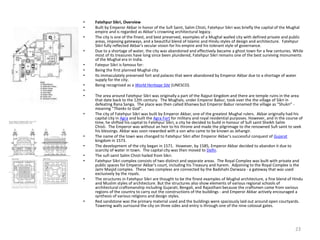 • Fatehpur Sikri, Overview
• Built by Emperor Akbar in honor of the Sufi Saint, Salim Chisti, Fatehpur Sikri was briefly the capital of the Mughal
empire and is regarded as Akbar’s crowning architectural legacy.
• The city is one of the finest, and best preserved, examples of a Mughal walled city with defined private and public
areas, imposing gateways, and a beautiful blend of Islamic and Hindu styles of design and architecture. Fatehpur
Sikri fully reflected Akbar's secular vision for his empire and his tolerant style of governance.
• Due to a shortage of water, the city was abandoned and effectively became a ghost town for a few centuries. While
most of its treasures have long since been plundered, Fatehpur Sikri remains one of the best surviving monuments
of the Mughal era in India.
• Fatepur Sikri is famous for:
• Being the first planned Mughal city.
• Its immaculately preserved fort and palaces that were abandoned by Emperor Akbar due to a shortage of water
supply for the city.
• Being recognised as a World Heritage Site (UNESCO).
•
• The area around Fatehpur Sikri was originally a part of the Rajput kingdom and there are temple ruins in the area
that date back to the 12th century. The Mughals, under Emperor Babur, took over the the village of Sikri in
defeating Rana Sanga. The place was then called Khanwa but Emperor Babur renamed the village as “Shukri” -
meaning “Thanks to God”.
• The city of Fatehpur Sikri was built by Emperor Akbar, one of the greatest Mughal rulers. Akbar originally had his
capital city in Agra and built the Agra Fort for military and royal residential purposes. However, and in the course of
time, he shifted his capital to Fatehpur Sikri, a city he decided to build in honour of Sufi saint Sheikh Salim
Chisti. The Emperor was without an heir to his throne and made the pilgrimage to the renowned Sufi saint to seek
his blessings. Akbar was soon rewarded with a son who came to be known as Jehangir.
• The name of the town was changed to Fatehpur Sikri after Emperor Akbar’s successful conquest of Gujarat
kingdom in 1573.
• The development of the city began in 1571. However, by 1585, Emperor Akbar decided to abandon it due to
scarcity of water in town. The capital city was then moved to Delhi.
• The sufi saint Salim Chisti hailed from Sikri.
• Fatehpur Sikri complex consists of two distinct and separate areas. The Royal Complex was built with private and
public spaces for Emperor Akbar's court, including his Treasury and harem. Adjoining to the Royal Complex is the
Jami Masjid complex. These two complexs are connected by the Badshahi Darwaza - a gateway that was used
exclusively by the royals.
• The structures in Fatehpur Sikri are thought to be the finest examples of Mughal architecture, a fine blend of Hindu
and Muslim styles of architecture. But the structures also show elements of various regional schools of
architectural craftsmanship including Gujarati, Bengali, and Rajasthani because the craftsmen came from various
regions of the country to carry out the constructions of the buildings - and Emperor Akbar actively encouraged a
synthesis of various religions and design styles.
• Red sandstone was the primary material used and the buildings were spaciously laid out around open courtyards.
Towering walls surround the city on three sides and entry is through one of the nine colossal gates.
23
 