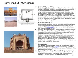 Jami Masjid Fatepursikri
• Jami Masjid (Fatehpur Sikri)
The Jami Masjid is the sacred centre of Fatehpur Sikri and is grand open
mosque. The mosque is situated at the south western end of the city
its designs are derived from Persian and Hindu architecture.
• A high wall with a gateway surrounds the mosque on 3 sides. The
gateway, Buland Darwaza, opens into a huge courtyard measuring 111
x 139 meters - the largest such courtyard built during the Mughal
period. The inner walls are lined with columns and cloisters while the
western facade has a massive arched doorway with three domes.
• To the left of the Jami Masjid is the Stone Cutter’s Mosque, the oldest
place of worship in Fatehpur Sikri.
• Tomb of Sheik Salim Chisti
• Emperor Akbar's benefited from the remarkable prediction by the sufi
saint Sheik Salim Chisti with the birth of a son (Jehangir). The vast
courtyard of the Jama Masjid contains the the tomb of this saint and
built by Emperor Akbar in 1571.
• The Tomb of Sheik Salim Chisti is as popular today as it was during the
time of Emperor Akbar. People, especially childless women, come in
numbers to offer flowers and tie a thread on the latticed screens to
make a wish and seek blessings from the saint.
• The tomb was originally made of sandstone and later replaced with
marble. The tombstone is covered with a cloth under a canopy of
ebony, mother of Pearl and brass. The main square chamber of the
tomb is surrounded by a corridor for circumambulation. The corridor
has jallis with intricately carved serpentine brackets. The lattice work is
thought to be amongst the best in India.
• Buland Darwaza
This 54 meter high doorway was built in 1571 to celebrate Emperor
Akbar's successful conquest of Gujarat. This gate is also called the
“Gate of Magnificence” and “The Triumphal Gateway” and is one of the
grandest gateways in India.
• Approached by a steep flight of steps which adds to the height of the
tall structure, the doorway is made of red and buff sandstone and
designed in coloured stone and inlaid carvings in white and black
marble. It is the main entrance to the Royal Jama Masjid.
24
 
