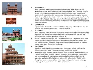 • Diwan-I-Khaas
This is the Hall of the Private Audience and is also called "Jewel House" or “The
Ekstambha Prasada” which means the Place of Unitary Pillar and is a unique fusion of
various styles of architecture and religious motifs. The hall is in the middle of the
court, a single vaulted chamber with a central decorated lotus theme pillar with 36
elegantly craved brackets in Gujarati style and four narrow causeways project from the
central and run to each of the four corners. The throne in the circular space over the
central capital had Emperor Akbar sitting on the throne with the four corners assigned
to his four ministers.
• Ankh Michauli
Adjacent to the Diwan-i-Khaas is the Ankh Michauli building - often referred to as the
Treasury. The meaning of the name is "Blind Man's Buff".
• Diwan-I-Aam
This is the Hall of Public Audience, an enclosed space surrounded by colonnades and a
large open area where courtiers and the public in attendance used to stand. The
western side has a pavilion where the emperor sat.
• Nearby is the Pachisi Courtyrad. It is a square marked out as a large sized board game
(similar to Ludo) using girl slaves dressed in bright dresses as pieces of Pachisi. The
King and his courtiers played this game while ordering the girls to move on the giant
marble board as per their strategy and move.
• Panch Mahal
The Panch Mahal is a five tiered palace where each floor is smaller than the one
below. This is where Akbar's queen's enjoyed a cool evening breeze.
• The first two floors from the bottom however are of equal size. The bottom floor has
176 intricately carved columns. The third and fourth floors are grated. The top most
floor is a single kiosk or open pavilion supported by four columns. Each floor is
supported by pillars and had jali screen between the pillars earlier. The top of the
place gives a panaromic view of the entire city of Fatehpur Sikri with its buildings,
palaces, gardens, residential houses all linked in a maze.
25
 