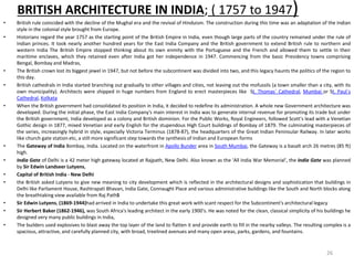 BRITISH ARCHITECTURE IN INDIA; ( 1757 to 1947)
• British rule coincided with the decline of the Mughal era and the revival of Hinduism. The construction during this time was an adaptation of the Indian
style in the colonial style brought from Europe.
• Historians regard the year 1757 as the starting point of the British Empire in India, even though large parts of the country remained under the rule of
Indian princes. It took nearly another hundred years for the East India Company and the British government to extend British rule to northern and
western India The British Empire stopped thinking about its own enmity with the Portuguese and the French and allowed them to settle in their
maritime enclaves, which they retained even after India got her independence in 1947. Commencing from the basic Presidency towns comprising
Bengal, Bombay and Madras,
• The British crown lost its biggest jewel in 1947, but not before the subcontinent was divided into two, and this legacy haunts the politics of the region to
this day.
• British cathedrals in India started branching out gradually to other villages and cities, not leaving out the mofussils (a town smaller than a city, with its
own municipality). Architects were shipped in huge numbers from England to erect masterpieces like St. Thomas` Cathedral, Mumbai or St. Paul`s
Cathedral, Kolkata
• When the British government had consolidated its position in India, it decided to redefine its administration. A whole new Government architecture was
developed. During the initial phase, the East India Company's main interest in India was to generate internal revenue for promoting its trade but under
the British government, India developed as a colony and British dominion. For the Public Works, Royal Engineers, followed Scott's lead with a Venetian
Gothic design in 1877, mixed Venetian and early English for the stupendous High Court buildings of Bombay of 1879. The culminating masterpieces of
the series, increasingly hybrid in style, especially Victoria Terminus (1878-87), the headquarters of the Great Indian Peninsular Railway. In later works
like church gate station etc, a still more significant step towards the synthesis of Indian and European forms
• The Gateway of India Bombay, India. Located on the waterfront in Apollo Bunder area in South Mumbai, the Gateway is a basalt arch 26 metres (85 ft)
high.
• India Gate of Delhi is a 42 meter high gateway located at Rajpath, New Delhi. Also known as the 'All India War Memorial', the India Gate was planned
by Sir Edwin Landseer Lutyens,
• Capital of British India - New Delhi
• the British asked Lutyens to give new meaning to city development which is reflected in the architectural designs and sophistication that buildings in
Delhi like Parliament House, Rashtrapati Bhavan, India Gate, Connaught Place and various administrative buildings like the South and North blocks along
the breathtaking view available from Raj PathS
• Sir Edwin Lutyens, (1869-1944)had arrived in India to undertake this great work with scant respect for the Subcontinent's architectural legacy
• Sir Herbert Baker (1862-1946), was South Africa's leading architect in the early 1900's. He was noted for the clean, classical simplicity of his buildings he
designed very many public buildings in India,
• The builders used explosives to blast away the top layer of the land to flatten it and provide earth to fill in the nearby valleys. The resulting complex is a
spacious, attractive, and carefully planned city, with broad, treelined avenues and many open areas, parks, gardens, and fountains.
26
 