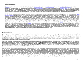 Rashtrapati Bhavan
(Sanskrit for 'President House / Presidential Palace') is the official residence of the President of India, located in New Delhi, Delhi, India. Until 1950 it was
known as "Viceroy's House" and served as the residence of the Viceroy of India. It is at the heart of an area known as Lutyens' Delhi. It is the largest residence
of any Head of the State in the world. The splendour of the Rashtrapati Bhavan is multi-dimensional. It is a vast mansion and its architecture is breathtaking.
More than these, it has a hallowed existence in the annals of democracy for being the residence of the President of the largest democracy in the world. Few
official residential premises of the Head of theState in the world will match the Rashtrapati Bhavan in terms of its size, vastness and its magnificence.
As the plan for New Delhi took shape, the Governor-General's residence was given an enormous scale and prominent position. The British architect Edwin
Landseer Lutyens, a key member of the city-planning process, was also given the prime architectural opportunity of interaction. The palace developed very
similarly to the original sketches by Lutyens on June 14, 1912. Lutyens' design is grandly classical overall, with colors and details inspired by Indian
architecture. Lutyens had to reduce the building size from 13 to 8.5 million cubic feet (240,000 m3) because of the budget restrictions of Lord Hardinge. While
he had demanded that costs be cut, he nevertheless wanted the house to retain a certain amount of ceremonial grandeur. Lutyens and Baker who had been
assigned to work on the Viceroy’s House and the Secretariats, began on friendly terms, although they later quarrelled. Baker had been assigned to work on
the two secretariat buildings which were in front of Viceroy’s House. At the centre of the main part of the palace, underneath the main dome, is the Durbar
Hall, which was known as the Throne Room during British rule when it had thrones for the Viceroy and his wife. The dome in the middle involved a mixture of
Indian and British styles. In the centre was a tall copper dome surmounted on top of a drum, which stands out from the rest of the building, due to its height.
The dome is exactly in the middle of the diagonals between the four corners of the building. The dome is more than twice the height of the rest of the
building . The dome combines classical and Indian styles. Lutyens said the design evolved from that of the Pantheon in Rome, while it is also possible that it
was modelled after the great Stupa at Sanchi. The reinforced concrete shell of the outer dome began to take shape near the start of 1929. The last stone of
the dome was laid on April 6, 1929. However the copper casing of the dome was not laid until 1930.
Parliament House
This edifice is the brainchild of Herbert Baker and was much criticized in comparison with Lutyens creations. Parliament House, the power-corridors of
the largest democracy in the world, India. Also known as Sansad Bhawan, the Parliament House in Delhi is the hub of political activity of India. Tucked
away in the heart of the city, it is to the northwest of Vijay Chowk, next to the Secretariat buildings at the end of Parliament Street. This beautiful circular
structure is a landmark example of the British architectural marvel the Sansad building stands almost hidden and virtually unnoticed at the end-of-
SansadMarg-(Parliament-Street),just-north-of-Rajpath
The outer boundary wall has blocks of carved sandstone that borrow motifs from the typical 'jalis' (filigree) made during the Mughal era. So much so,
that the parliament house finds its presence in many Bollywood films. The Parliament House in New Delhi. Initially known as the Circular House, was
designed by Herbert Baker opened in 1927, the Parliament House in New Delhi is the famous landmark not only of New Delhi but Indian political
system. Ideally located towards the north of Rajpath, The Parliament House or Sansad Bhaan as it's popularly called as is the place where the Indian
Parliament meets and works on the world's largest democracy.
Built in a circular shape, Just one storey tall, ,. The Parliament House is 570 feet in diameter, has a colonaded verandah and the roof of the outer circle is supported by
75 feet tall 247 pillars. Designed as a circular structure, the House is 171 meters in diameter and about one-third of a mile in circumference. The two semicircular
house chambers flank the Central Hall with its impressive dome. The building has a continuous open corridor on the first floor fringed with a colonnade of 144
creamy sandstone pillars. The exterior walls of red sandstone are carved in geometric patterns that echo Moghul jaalis One can wander around this awe-inspiring
structure with a prior permission from the Government of India. the Parliament House comprises of three semicircular chambers that are meant for the Legislatures
and a Central Library having a 27.4m high dome. Covering 2.02 hectares of area Formerly the three semi circular chambers were designed for the Chamber of
Princes, the Legislative Assembly and the Council of State. Presently, these three chambers houses the Lok Sabha, Rajya Sabha and the Library. Lavish lawns,
gardens, fountains and waterways all around the building, further heighten the grand and majestic appeal of this 'Temple of Democracy.'
28
 