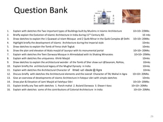Question Bank
1. Explain with sketches the Two important types of Buildings built by Muslims in Islamic Architecture 10+10= 20Mks
2. Briefly explain the Evolution of Islamic Architecture in India during 11th Century AD. 10 mks
3. Draw sketches to explain the 1 Quwwat-ul-Islam Mosque and 2 Qutb Minar in the Qutb Complex @ Delhi 10+10= 20Mks
4. Highlight briefly the development of Islamic Architecture during the Imperial style 10mks
5. Draw sketches to explain the Tomb of Feroz shah Togluk 10mks
6. Draw the plan and elevaton of Atala masjid of Jaunpur with its monumental portal 10+10= 20Mks
7. Explain with sketches the Teen Darwaza Mosque in Ahmedabad with its Shaking Minarates 10+10= 20Mks
8. Explain with sketches the uniqueness Khirki Masjid 10mks
9. Draw sketches to explain the architectural wonder of the Tomb of Sher shaw suri @Sasaram, Rohtas, 10mks
10. Explain briefly the architectural legacy of the Mughal Dynasty in India 10mks
11. Explain with sketches the Architectural Character of itmad -ud -daula @ Agra 10mks
12. Discuss briefly with sketches the Architectural elements and the overall Character of TAJ Mahal in Agra 10+10= 20Mks
13. Give an overview of developments of islamic Architecture in Fatepur sikri with simple sketches 10mks
14. Draw plan & Elevation of Jami Masjid at Fatehpur Sikri 10+10= 20Mks
15. Explain briefly any Two with sketches 1. Panch mahal 2. Buland Darwaza 3. Diwan-I-kass 10+10= 20Mks
16. Explain with sketches some of the contributions of Colonial Architecture in India 10+10= 20Mks
29
 