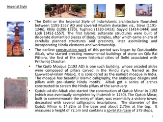 Imperial Style
• The Delhi or the Imperial Style of Indo-Islamic architecture flourished
between 1191-1557 AD and covered Muslim dynasties viz., Slave (1191-
1246), Khilji (1290-1320), Tughlaq (1320-1413), Sayyid (1414-1444) and
Lodi (1451-1557). The first Islamic sultanate structures were built of
disparate dismantled pieces of Hindu temples, after which came an era of
carefully planned structures and precincts, later assimilating and
incorporating Hindu elements and workmanship.
• The earliest construction work of this period was began by Qutubuddin
Aibak, who started erecting monumental buildings of stone on Qila Rai
Pithora, the first of the seven historical cities of Delhi associated with
Prithviraj Chauhan.
• The Qutb Mosque (1192 AD) is one such building, whose arcaded aisles
were composed of pillars carved in the Hindu style. Named as the
Quwwat-ul-Islam Masjid, it is considered as the earliest mosque in India.
The mosque has beautiful Islamic calligraphy, the arabesque designs and
pillars with pre-Islamic Hindu motifs. Aibak got a series of arches
constructed to screen the Hindu pillars of the sanctuary.
• Qutub-ud-din Aibak also started the construction of Qutub Minar in 1192
(which was eventually completed by Iltutmish in 1230). The Qutub Minar,
built to commemorate the entry of Islam, was essentially a victory tower,
decorated with several calligraphic inscriptions. The diameter of the
Qutub Minar is 14.32m at the base and about 2.75m at the top. It
measures a height of 72.5m and contains a spiral staircase of 379 steps.
8
 