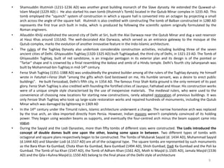 • Shamsuddin Iltutmish (1211-1236 AD) was another great building monarch of the Slave dynasty. He extended the Quwwat-ul-
Islam Masjid (1229 AD) i. He also started his own tomb (Iltutmish's Tomb) located in the Qutub Minar complex in 1235 AD. This
tomb employed the "squinch" system of construction in which a square hall is converted into an octagon by projecting a small
arch across the angle of the square hall. Iltutmish is also credited with constructing The tomb of Balban constructed in 1280 AD
represents the first true arch built in India, which is produced by following the scientific system originally formulated by the
Roman engineers.
• Allauddin Khilji established the second city of Delhi at Siri, built the Alai Darwaza near the Qutub Minar and dug a vast reservoir
at Hauz Khas around 1311AD. The well-decorated Alai Darwaza, which served as an entrance gateway to the mosque at the
Qutub complex, marks the evolution of another innovative feature in the Indo-Islamic architecture.
• The rulers of the Tughlaq Dynasty also undertook considerable construction activities, including building three of the seven
ancient cities of Delhi. Ghiyasuddin Tughlaq (1320-1325 AD) built Tughlaqabad, the third city of Delhi, in 1321-23 AD. The Tomb of
Ghiyasuddin Tughlaq, built of red sandstone, is an irregular pentagon in its exterior plan and its design is of the pointed or
"Tartar" shape and is crowned by a finial resembling the kalasa and amla of a Hindu temple. Delhi's fourth city Jahanpanah was
built by Mohammad-bin-Tughlaq in mid-14th century.
• Feroz Shah Tughlaq (1351-1388 AD) was undoubtedly the greatest builder among all the rulers of the Tughlaq dynasty. He himself
wrote in Fatuhat-i-Feroz Shah "among the gifts which God bestowed on me, His humble servant, was a desire to erect public
buildings". He built Ferozabad, Delhi's fifth city, in 1354 AD. The famous Firoz Shah Kotla ground is the only remnant of its past
glory. Feroz Shah Tughlaq is also credited with founding the fortified cities of Jaunpur, Fathabad and Hissar. His construction works
were of a unique simple style characterised by the use of inexpensive materials. The medieval rulers, who were used to the
convenience of choosing new locations for starting new constructions, rarely adopted restoration of previous buildings. It was
only Feroze Shah Tughlaq who took up large-scale restoration works and repaired hundreds of monuments, including the Qutub
Minar which was damaged by lightening in 1369 AD
• In the 14th century under the Timurid rulers, Islamic architecture underwent a change. The narrow horseshoe arch was replaced
by the true arch, an idea imported directly from Persia. However, Indian masons weren’t completely convinced of its holding
power. They began using wooden beams as supports, and eventually the four-centred arch minus the beam support came into
vogue.
• During the Sayyid and the Lodi Dynasties, more than fifty tombs of different sizes were constructed. The Lodis introduced the
concept of double domes built one upon the other, leaving some space in between. Two different types of tombs with
octagonal and square plans respectively began to be constructed. The Tombs of Mubarak Sayyid (d. 1434 AD), Muhammad Sayyid
(d.1444 AD) and Sikander Lodi (d.1517 AD) are all of the octagonal type. The square tombs are represented by such monuments
as the Bara Khan Ka Gumbad, Chota Khan Ka Gumbad, Bara Gumbad (1494 AD), Shish Gumbad, Dadi Ka Gumbad and the Poli ka
Gumbad. The Tomb of Isa Khan (1547 AD), the Tomb of Adham Khan (1561 AD), Moth ki Masjid (c.1505 AD), Jamala Masjid (1536
AD) and the Qila-i-Kuhna Masjid (c.1550 AD) belong to the final phase of the Delhi style of architecture
9
 