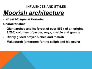 INFLUENCES AND STYLES
Moorish architecture
• Great Mosque at Cordoba
Characteristics:
- Giant arches and its forest of over 856 ( of an original
  1,293) columns of jasper, onyx, marble and granite
- Richly gilded prayer niches and mihrab
- Maksoureh (anteroom for the caliph and his court)
 