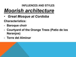 INFLUENCES AND STYLES
Moorish architecture
• Great Mosque at Cordoba
Characteristics:
- Baroque choir
- Courtyard of the Orange Trees (Patio de los
  Naranjos)
- Torre del Alminar
 