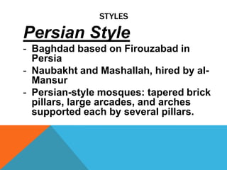 STYLES

Persian Style
- Baghdad based on Firouzabad in
  Persia
- Naubakht and Mashallah, hired by al-
  Mansur
- Persian-style mosques: tapered brick
  pillars, large arcades, and arches
  supported each by several pillars.
 