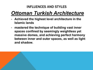 INFLUENCES AND STYLES
Ottoman Turkish Architecture
- Achieved the highest level architecture in the
  Islamic lands
- mastered the technique of building vast inner
  spaces confined by seemingly weightless yet
  massive domes, and achieving perfect harmony
  between inner and outer spaces, as well as light
  and shadow.
 