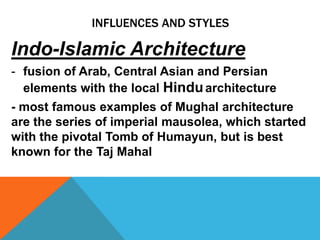 INFLUENCES AND STYLES

Indo-Islamic Architecture
- fusion of Arab, Central Asian and Persian
  elements with the local Hindu architecture
- most famous examples of Mughal architecture
are the series of imperial mausolea, which started
with the pivotal Tomb of Humayun, but is best
known for the Taj Mahal
 