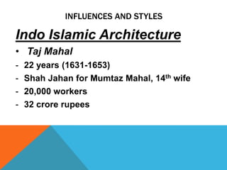INFLUENCES AND STYLES

Indo Islamic Architecture
• Taj Mahal
-   22 years (1631-1653)
-   Shah Jahan for Mumtaz Mahal, 14th wife
-   20,000 workers
-   32 crore rupees
 