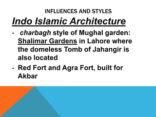 INFLUENCES AND STYLES
Indo Islamic Architecture
- charbagh style of Mughal garden:
  Shalimar Gardens in Lahore where
  the domeless Tomb of Jahangir is
  also located
- Red Fort and Agra Fort, built for
  Akbar
 