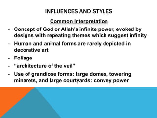INFLUENCES AND STYLES
                 Common Interpretation
- Concept of God or Allah’s infinite power, evoked by
  designs with repeating themes which suggest infinity
- Human and animal forms are rarely depicted in
  decorative art
- Foliage
- “architecture of the veil”
- Use of grandiose forms: large domes, towering
  minarets, and large courtyards: convey power
 