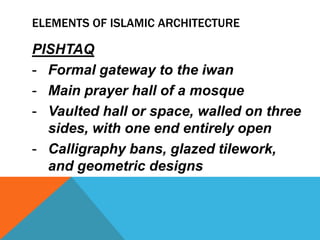 ELEMENTS OF ISLAMIC ARCHITECTURE

PISHTAQ
- Formal gateway to the iwan
- Main prayer hall of a mosque
- Vaulted hall or space, walled on three
  sides, with one end entirely open
- Calligraphy bans, glazed tilework,
  and geometric designs
 
