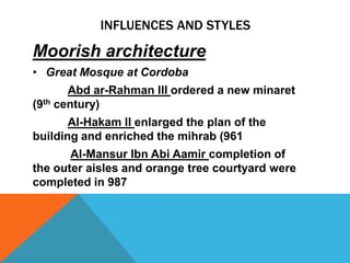 INFLUENCES AND STYLES

Moorish architecture
• Great Mosque at Cordoba
       Abd ar-Rahman III ordered a new minaret
(9th century)
       Al-Hakam II enlarged the plan of the
building and enriched the mihrab (961
       Al-Mansur Ibn Abi Aamir completion of
the outer aisles and orange tree courtyard were
completed in 987
 