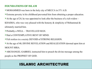 ISLAMIC ARCHITECTURE
FOUNDATIONS OF ISLAM
MOHAMMED was born in the holy city of MECCA in 571 A.D.
Extreme poverty in his childhood prevented him from obtaining a proper education.
At the age of 24, he was appointed to look after the business of a rich widow –
KHADIJA, who was very pleased with the honesty & simplicity of Mohammed &
ultimately married him.
Probably a WELL – TRAVELLED MAN.
Had a CONTEMPLATIVE BENT OF MIND.
Felt restless in a society DEVOID of STRONG RELIGION.
At the age of 40, DIVINE REVELATION and REALIZATION dawned upon him at
MOUNT HIRA.
ARCHANGEL GABRIEL instructed him to preach the divine message among the
people as the PROPHET OF GOD.
 
